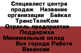 Специалист центра продаж › Название организации ­ Байкал-ТрансТелеКом › Отрасль предприятия ­ Поддержка › Минимальный оклад ­ 20 000 - Все города Работа » Вакансии   . Московская обл.,Бронницы г.